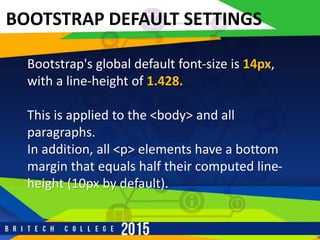 r
BOOTSTRAP DEFAULT SETTINGS
Bootstrap's global default font-size is 14px,
with a line-height of 1.428.
This is applied to the <body> and all
paragraphs.
In addition, all <p> elements have a bottom
margin that equals half their computed line-
height (10px by default).
 