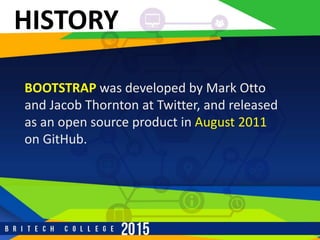 HISTORY
BOOTSTRAP was developed by Mark Otto
and Jacob Thornton at Twitter, and released
as an open source product in August 2011
on GitHub.
 