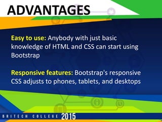 ADVANTAGES
Easy to use: Anybody with just basic
knowledge of HTML and CSS can start using
Bootstrap
Responsive features: Bootstrap's responsive
CSS adjusts to phones, tablets, and desktops
 