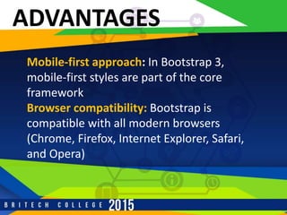 ADVANTAGES
Mobile-first approach: In Bootstrap 3,
mobile-first styles are part of the core
framework
Browser compatibility: Bootstrap is
compatible with all modern browsers
(Chrome, Firefox, Internet Explorer, Safari,
and Opera)
 