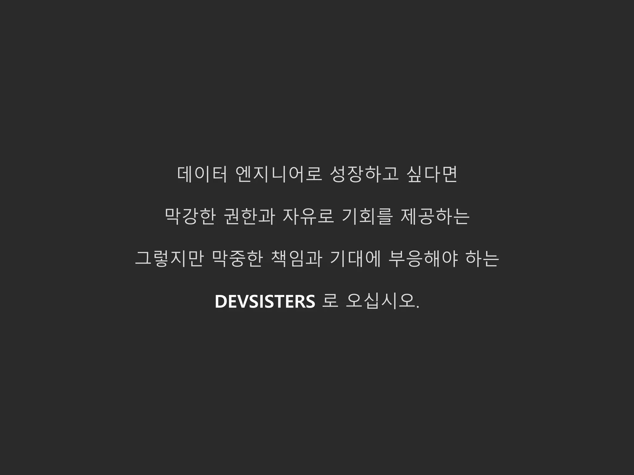 데이터 엔지니어로 성장하고 싶다면
막강한 권한과 자유로 기회를 제공하는
그렇지만 막중한 책임과 기대에 부응해야 하는
DEVSISTERS 로 오십시오.
 