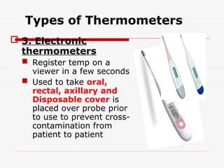 Types of Thermometers
 3. Electronic
thermometers
 Register temp on a
viewer in a few seconds
 Used to take oral,
rectal, axillary and
Disposable cover is
placed over probe prior
to use to prevent cross-
contamination from
patient to patient
 