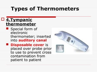 Types of Thermometers
 4.Tympanic
thermometer
 Special form of
electronic
thermometer; inserted
into auditory canal
 Disposable cover is
placed over probe prior
to use to prevent cross-
contamination from
patient to patient
 