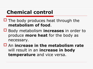 Chemical control
 The body produces heat through the
metabolism of food.
 Body metabolism increases in order to
produce more heat for the body as
necessary.
 An increase in the metabolism rate
will result in an increase in body
temperature and vice versa.
 