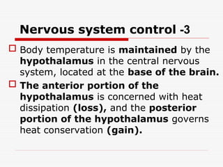3
-
Nervous system control
 Body temperature is maintained by the
hypothalamus in the central nervous
system, located at the base of the brain.
 The anterior portion of the
hypothalamus is concerned with heat
dissipation (loss), and the posterior
portion of the hypothalamus governs
heat conservation (gain).
 