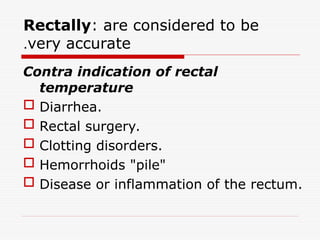 Rectally: are considered to be
very accurate
.
Contra indication of rectal
temperature
 Diarrhea.
 Rectal surgery.
 Clotting disorders.
 Hemorrhoids "pile"
 Disease or inflammation of the rectum.
 
