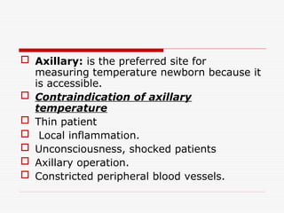  Axillary: is the preferred site for
measuring temperature newborn because it
is accessible.
 Contraindication of axillary
temperature
 Thin patient
 Local inflammation.
 Unconsciousness, shocked patients
 Axillary operation.
 Constricted peripheral blood vessels.
 