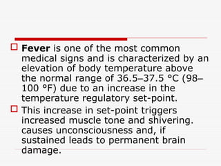  Fever is one of the most common
medical signs and is characterized by an
elevation of body temperature above
the normal range of 36.5–37.5 °C (98–
100 °F) due to an increase in the
temperature regulatory set-point.
 This increase in set-point triggers
increased muscle tone and shivering.
causes unconsciousness and, if
sustained leads to permanent brain
damage.
 
