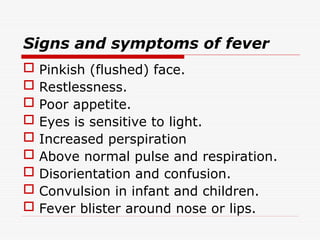 Signs and symptoms of fever
 Pinkish (flushed) face.
 Restlessness.
 Poor appetite.
 Eyes is sensitive to light.
 Increased perspiration
 Above normal pulse and respiration.
 Disorientation and confusion.
 Convulsion in infant and children.
 Fever blister around nose or lips.
 