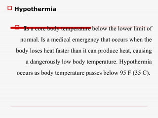 Hypothermia
 Is a core body temperature below the lower limit of
normal. Is a medical emergency that occurs when the
body loses heat faster than it can produce heat, causing
a dangerously low body temperature. Hypothermia
occurs as body temperature passes below 95 F (35 C).
 