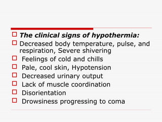  The clinical signs of hypothermia:
 Decreased body temperature, pulse, and
respiration, Severe shivering
 Feelings of cold and chills
 Pale, cool skin, Hypotension
 Decreased urinary output
 Lack of muscle coordination
 Disorientation
 Drowsiness progressing to coma
 