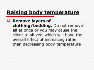 Raising body temperature
 Remove layers of
clothing/bedding. Do not remove
all at once or you may cause the
client to shiver, which will have the
overall effect of increasing rather
than decreasing body temperature
 