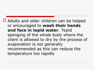  Adults and older children can be helped
or encouraged to wash their hands
and face in tepid water. Tepid
sponging of the whole body where the
client is allowed to dry by the process of
evaporation is not generally
recommended as this can reduce the
temperature too rapidly
 