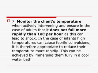  7. Monitor the client’s temperature
when actively intervening and ensure in the
case of adults that it does not fall more
rapidly than 1oC per hour as this can
lead to shock. In the case of infants high
temperatures can cause febrile convulsions;
it is therefore appropriate to reduce their
temperature more rapidly. This can be
achieved by immersing them fully in a cool
water bath
 