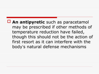  An antipyretic such as paracetamol
may be prescribed if other methods of
temperature reduction have failed,
though this should not be the action of
first resort as it can interfere with the
body’s natural defense mechanisms
 