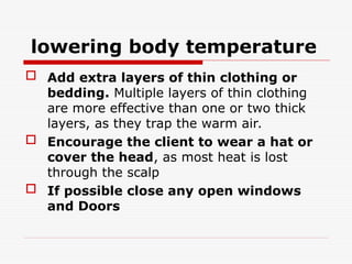 lowering body temperature
 Add extra layers of thin clothing or
bedding. Multiple layers of thin clothing
are more effective than one or two thick
layers, as they trap the warm air.
 Encourage the client to wear a hat or
cover the head, as most heat is lost
through the scalp
 If possible close any open windows
and Doors
 