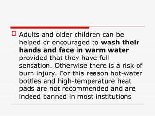  Adults and older children can be
helped or encouraged to wash their
hands and face in warm water
provided that they have full
sensation. Otherwise there is a risk of
burn injury. For this reason hot-water
bottles and high-temperature heat
pads are not recommended and are
indeed banned in most institutions
 