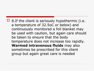  8.If the client is seriously hypothermic (i.e.
a temperature of 32.5oC or below) and
continuously monitored a foil blanket may
be used with caution, but again care should
be taken to ensure that the body
temperature does not increase too rapidly.
Warmed intravenous fluids may also
sometimes be prescribed for this client
group but again great care is needed
 