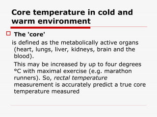 Core temperature in cold and
warm environment
 The 'core'
is defined as the metabolically active organs
(heart, lungs, liver, kidneys, brain and the
blood).
This may be increased by up to four degrees
°C with maximal exercise (e.g. marathon
runners). So, rectal temperature
measurement is accurately predict a true core
temperature measured
 