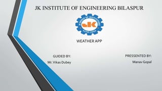 JK INSTITUTE OF ENGINEERING BILASPUR
PRESSENTED BY:
Manav Gopal
GUIDED BY:
Mr.Vikas Dubey
WEATHER APP
 
