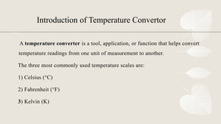 Introduction of Temperature Convertor
A temperature converter is a tool, application, or function that helps convert
temperature readings from one unit of measurement to another.
The three most commonly used temperature scales are:
1) Celsius (°C)
2) Fahrenheit (°F)
3) Kelvin (K)
 