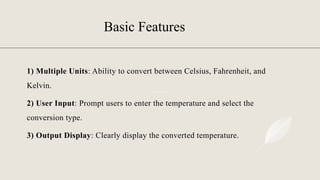 Basic Features
1) Multiple Units: Ability to convert between Celsius, Fahrenheit, and
Kelvin.
2) User Input: Prompt users to enter the temperature and select the
conversion type.
3) Output Display: Clearly display the converted temperature.
 