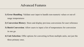 Advanced Features
1) Error Handling: Validate user input to handle non-numeric values or out-of-
range temperatures
2) Conversion History: Store and display previous conversions for user reference
3) Batch Conversion: Allow users to input a list of temperatures for conversion
in one go.
4) Unit Selection: Offer options for converting to/from multiple units, not just the
three primary ones.
 