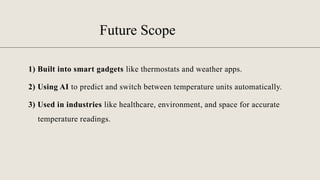 Future Scope
1) Built into smart gadgets like thermostats and weather apps.
2) Using AI to predict and switch between temperature units automatically.
3) Used in industries like healthcare, environment, and space for accurate
temperature readings.
 
