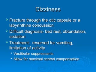 Dizziness
Dizziness
 Fracture through the otic capsule or a
Fracture through the otic capsule or a
labyrinthine concussion
labyrinthine concussion
 Difficult diagnosis- bed rest, obtundation,
Difficult diagnosis- bed rest, obtundation,
sedation
sedation
 Treatment: reserved for vomiting,
Treatment: reserved for vomiting,
limitation of activity
limitation of activity

Vestibular suppressants
Vestibular suppressants

Allow for maximal central compensation
Allow for maximal central compensation
 