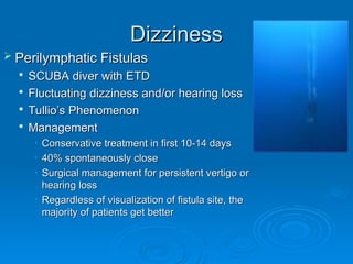 Dizziness
Dizziness
 Perilymphatic Fistulas
Perilymphatic Fistulas

SCUBA diver with ETD
SCUBA diver with ETD

Fluctuating dizziness and/or hearing loss
Fluctuating dizziness and/or hearing loss

Tullio’s Phenomenon
Tullio’s Phenomenon

Management
Management
• Conservative treatment in first 10-14 days
Conservative treatment in first 10-14 days
• 40% spontaneously close
40% spontaneously close
• Surgical management for persistent vertigo or
Surgical management for persistent vertigo or
hearing loss
hearing loss
• Regardless of visualization of fistula site, the
Regardless of visualization of fistula site, the
majority of patients get better
majority of patients get better
 