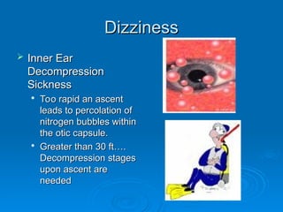 Dizziness
Dizziness
 Inner Ear
Inner Ear
Decompression
Decompression
Sickness
Sickness

Too rapid an ascent
Too rapid an ascent
leads to percolation of
leads to percolation of
nitrogen bubbles within
nitrogen bubbles within
the otic capsule.
the otic capsule.

Greater than 30 ft….
Greater than 30 ft….
Decompression stages
Decompression stages
upon ascent are
upon ascent are
needed
needed
 