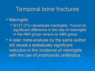 Temporal bone fractures
Temporal bone fractures
 Meningitis
Meningitis

9/121 (7%) developed meningitis. Found no
9/121 (7%) developed meningitis. Found no
significant difference in the rate of meningitis
significant difference in the rate of meningitis
in the ABX group versus no ABX group.
in the ABX group versus no ABX group.
 A later meta-analysis by the same author
A later meta-analysis by the same author
did reveal a statistically significant
did reveal a statistically significant
reduction in the incidence of meningitis
reduction in the incidence of meningitis
with the use of prophylactic antibiotics.
with the use of prophylactic antibiotics.
 