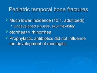 Pediatric temporal bone fractures
Pediatric temporal bone fractures
 Much lower incidence (10:1, adult:pedi)
Much lower incidence (10:1, adult:pedi)

Undeveloped sinuses, skull flexibility
Undeveloped sinuses, skull flexibility
 otorrhea>> rhinorrhea
otorrhea>> rhinorrhea
 Prophylactic antibiotics did not influence
Prophylactic antibiotics did not influence
the development of meningitis.
the development of meningitis.
 