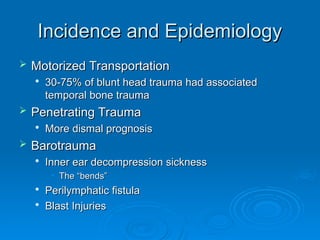 Incidence and Epidemiology
Incidence and Epidemiology
 Motorized Transportation
Motorized Transportation

30-75% of blunt head trauma had associated
30-75% of blunt head trauma had associated
temporal bone trauma
temporal bone trauma
 Penetrating Trauma
Penetrating Trauma

More dismal prognosis
More dismal prognosis
 Barotrauma
Barotrauma

Inner ear decompression sickness
Inner ear decompression sickness
• The “bends”
The “bends”

Perilymphatic fistula
Perilymphatic fistula

Blast Injuries
Blast Injuries
 