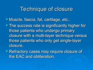 Technique of closure
Technique of closure
 Muscle, fascia, fat, cartilage, etc..
Muscle, fascia, fat, cartilage, etc..
 The success rate is significantly higher for
The success rate is significantly higher for
those patients who undergo primary
those patients who undergo primary
closure with a multi-layer technique versus
closure with a multi-layer technique versus
those patients who only get single-layer
those patients who only get single-layer
closure.
closure.
 Refractory cases may require closure of
Refractory cases may require closure of
the EAC and obliteration.
the EAC and obliteration.
 