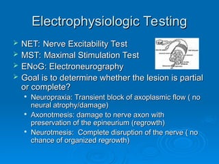 Electrophysiologic Testing
Electrophysiologic Testing
 NET: Nerve Excitability Test
NET: Nerve Excitability Test
 MST: Maximal Stimulation Test
MST: Maximal Stimulation Test
 ENoG: Electroneurography
ENoG: Electroneurography
 Goal is to determine whether the lesion is partial
Goal is to determine whether the lesion is partial
or complete?
or complete?

Neuropraxia: Transient block of axoplasmic flow ( no
Neuropraxia: Transient block of axoplasmic flow ( no
neural atrophy/damage)
neural atrophy/damage)

Axonotmesis: damage to nerve axon with
Axonotmesis: damage to nerve axon with
preservation of the epineurium (regrowth)
preservation of the epineurium (regrowth)

Neurotmesis: Complete disruption of the nerve ( no
Neurotmesis: Complete disruption of the nerve ( no
chance of organized regrowth)
chance of organized regrowth)
 
