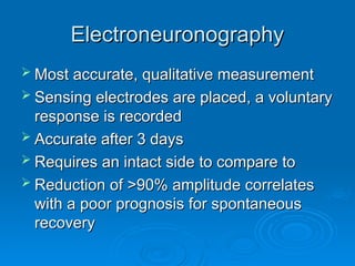 Electroneuronography
Electroneuronography
 Most accurate, qualitative measurement
Most accurate, qualitative measurement
 Sensing electrodes are placed, a voluntary
Sensing electrodes are placed, a voluntary
response is recorded
response is recorded
 Accurate after 3 days
Accurate after 3 days
 Requires an intact side to compare to
Requires an intact side to compare to
 Reduction of >90% amplitude correlates
Reduction of >90% amplitude correlates
with a poor prognosis for spontaneous
with a poor prognosis for spontaneous
recovery
recovery
 