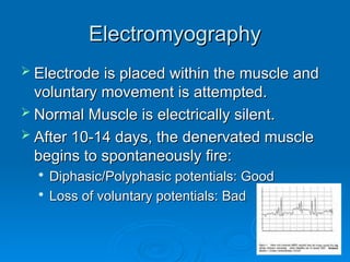 Electromyography
Electromyography
 Electrode is placed within the muscle and
Electrode is placed within the muscle and
voluntary movement is attempted.
voluntary movement is attempted.
 Normal Muscle is electrically silent.
Normal Muscle is electrically silent.
 After 10-14 days, the denervated muscle
After 10-14 days, the denervated muscle
begins to spontaneously fire:
begins to spontaneously fire:

Diphasic/Polyphasic potentials: Good
Diphasic/Polyphasic potentials: Good

Loss of voluntary potentials: Bad
Loss of voluntary potentials: Bad
 