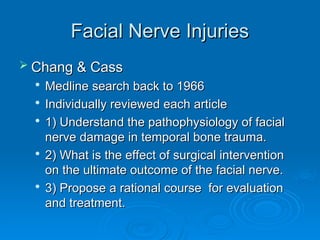 Facial Nerve Injuries
Facial Nerve Injuries
 Chang & Cass
Chang & Cass

Medline search back to 1966
Medline search back to 1966

Individually reviewed each article
Individually reviewed each article

1) Understand the pathophysiology of facial
1) Understand the pathophysiology of facial
nerve damage in temporal bone trauma.
nerve damage in temporal bone trauma.

2) What is the effect of surgical intervention
2) What is the effect of surgical intervention
on the ultimate outcome of the facial nerve.
on the ultimate outcome of the facial nerve.

3) Propose a rational course for evaluation
3) Propose a rational course for evaluation
and treatment.
and treatment.
 