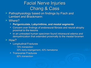 Facial Nerve Injuries
Facial Nerve Injuries
Chang & Cass
Chang & Cass
 Pathophysiology based on findings by Fisch and
Pathophysiology based on findings by Fisch and
Lambert and Brackmann:
Lambert and Brackmann:
 Where?
Where?

Perigeniculate, Labyrinthine, and meatal segments
Perigeniculate, Labyrinthine, and meatal segments

Concern over findings of endoneural fibrosis and neural atrophy
Concern over findings of endoneural fibrosis and neural atrophy
proximal to the lesions
proximal to the lesions

In an untreated human specimen found intraneural edema and
In an untreated human specimen found intraneural edema and
demyelinization that extended proximally to the meatal foramen
demyelinization that extended proximally to the meatal foramen
 How?
How?

Longitudinal Fractures
Longitudinal Fractures
• 15% transection
15% transection
• 33% bony impingement, 43% hematoma
33% bony impingement, 43% hematoma

Transverse Fractures
Transverse Fractures
• 92% transection
92% transection
 