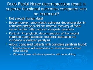 Does Facial Nerve decompression result in
Does Facial Nerve decompression result in
superior functional outcomes compared with
superior functional outcomes compared with
no treatment?
no treatment?
 Not enough human data!
Not enough human data!
 Boyle-monkey: prophylactic epineural decompression in
Boyle-monkey: prophylactic epineural decompression in
complete paralysis did not improve recovery of facial
complete paralysis did not improve recovery of facial
nerve function after induced complete paralysis
nerve function after induced complete paralysis
 Kartush: Prophylactic decompression of the meatal
Kartush: Prophylactic decompression of the meatal
segment during acoustic neuroma decreased the
segment during acoustic neuroma decreased the
incidence of delayed paralysis
incidence of delayed paralysis
 Adour: compared patients with complete paralysis found:
Adour: compared patients with complete paralysis found:

Equal outcome with observation vs. decompression without
Equal outcome with observation vs. decompression without
nerve slitting
nerve slitting

Worse outcome with decompression with nerve slitting
Worse outcome with decompression with nerve slitting
 