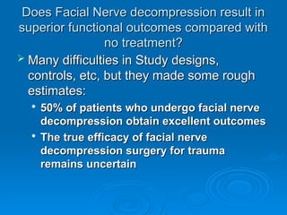 Does Facial Nerve decompression result in
Does Facial Nerve decompression result in
superior functional outcomes compared with
superior functional outcomes compared with
no treatment?
no treatment?
 Many difficulties in Study designs,
Many difficulties in Study designs,
controls, etc, but they made some rough
controls, etc, but they made some rough
estimates:
estimates:

50% of patients who undergo facial nerve
50% of patients who undergo facial nerve
decompression obtain excellent outcomes
decompression obtain excellent outcomes

The true efficacy of facial nerve
The true efficacy of facial nerve
decompression surgery for trauma
decompression surgery for trauma
remains uncertain
remains uncertain
 