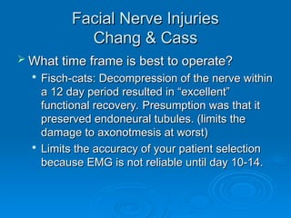 Facial Nerve Injuries
Facial Nerve Injuries
Chang & Cass
Chang & Cass
 What time frame is best to operate?
What time frame is best to operate?

Fisch-cats: Decompression of the nerve within
Fisch-cats: Decompression of the nerve within
a 12 day period resulted in “excellent”
a 12 day period resulted in “excellent”
functional recovery. Presumption was that it
functional recovery. Presumption was that it
preserved endoneural tubules. (limits the
preserved endoneural tubules. (limits the
damage to axonotmesis at worst)
damage to axonotmesis at worst)

Limits the accuracy of your patient selection
Limits the accuracy of your patient selection
because EMG is not reliable until day 10-14.
because EMG is not reliable until day 10-14.
 