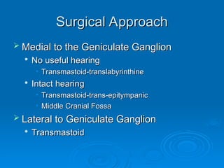 Surgical Approach
Surgical Approach
 Medial to the Geniculate Ganglion
Medial to the Geniculate Ganglion

No useful hearing
No useful hearing
• Transmastoid-translabyrinthine
Transmastoid-translabyrinthine

Intact hearing
Intact hearing
• Transmastoid-trans-epitympanic
Transmastoid-trans-epitympanic
• Middle Cranial Fossa
Middle Cranial Fossa
 Lateral to Geniculate Ganglion
Lateral to Geniculate Ganglion

Transmastoid
Transmastoid
 