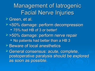 Management of Iatrogenic
Management of Iatrogenic
Facial Nerve Injuries
Facial Nerve Injuries
 Green, et al.
Green, et al.
 <50% damage: perform decompression
<50% damage: perform decompression

75% had HB of 3 or better!
75% had HB of 3 or better!
 >50% damage: perform nerve repair
>50% damage: perform nerve repair

No patients had better than a HB 3
No patients had better than a HB 3
 Beware of local anesthetics
Beware of local anesthetics
 General consensus: acute, complete,
General consensus: acute, complete,
postoperative paralysis should be explored
postoperative paralysis should be explored
as soon as possible.
as soon as possible.
 