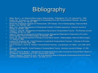 Bibliography
Bibliography
 Bailey, Byron J., ed. Head and Neck surgery- Otolaryngology. Philadelphia, P.A. J.B. Lippincott Co., 1993.
Bailey, Byron J., ed. Head and Neck surgery- Otolaryngology. Philadelphia, P.A. J.B. Lippincott Co., 1993.
 Brodie, HA, Thompson TC. Management of Complications from 820 Temporal Bone Fractures. American
Brodie, HA, Thompson TC. Management of Complications from 820 Temporal Bone Fractures. American
Journal of Otology; 18: 188-197, 1997.
Journal of Otology; 18: 188-197, 1997.
 Brodie HA, Prophylactic Antibiotic for Posttraumatic CSF Fistulas. Arch of Otolaryngology- Head and Neck
Brodie HA, Prophylactic Antibiotic for Posttraumatic CSF Fistulas. Arch of Otolaryngology- Head and Neck
Surgery; 123; 749-752, 1997.
Surgery; 123; 749-752, 1997.
 Black, et al. Surgical Management of Perilymphatic Fistulas: A Portland experience. American Journal of
Black, et al. Surgical Management of Perilymphatic Fistulas: A Portland experience. American Journal of
Otology; 3: 254-261, 1992.
Otology; 3: 254-261, 1992.
 Chang CY, Cass SP. Management of Facial Nerve Injury Due to Temporal Bone Trauma. The American Journal
Chang CY, Cass SP. Management of Facial Nerve Injury Due to Temporal Bone Trauma. The American Journal
of Otology; 20: 96-114, 1999.
of Otology; 20: 96-114, 1999.
 Coker N, Traumatic Intratemporal Facial Nerve Injuries: Management Rationale for Preservation of Function.
Coker N, Traumatic Intratemporal Facial Nerve Injuries: Management Rationale for Preservation of Function.
Otolaryngology- Head and Neck Surgery; 97:262-269, 1987.
Otolaryngology- Head and Neck Surgery; 97:262-269, 1987.
 Green, JD. Surgical Management of Iatrogenic Facial Nerve Injuries. Otolaryngolgoy- Head and Neck Surgery;
Green, JD. Surgical Management of Iatrogenic Facial Nerve Injuries. Otolaryngolgoy- Head and Neck Surgery;
111; 606-610, 1994.
111; 606-610, 1994.
 Lambert PR, Brackman DE.
Lambert PR, Brackman DE. Facial Paralysis in Longitudinal Temporal Bone Fractures : A Review of 26 cases.
Facial Paralysis in Longitudinal Temporal Bone Fractures : A Review of 26 cases.
Laryngoscope; 94:1022-1026, 1984.
Laryngoscope; 94:1022-1026, 1984.
 Lee D, Honrado C, Har-El G. Pediatric Temporal Bone Fractures. Laryngoscope: vol 108(6). June 1998, p816-
Lee D, Honrado C, Har-El G. Pediatric Temporal Bone Fractures. Laryngoscope: vol 108(6). June 1998, p816-
821.
821.
 Mckennan KX, Chole RA. Facial Paralysis in Temporal Bone Trauma. American Journal of Otology; 13: 354-
Mckennan KX, Chole RA. Facial Paralysis in Temporal Bone Trauma. American Journal of Otology; 13: 354-
261, 1982.
261, 1982.
 Savva A, Taylor M, Beatty C. Management of Cerebrospinal Fluid Leaks involving the Temporal Bone: Report on
Savva A, Taylor M, Beatty C. Management of Cerebrospinal Fluid Leaks involving the Temporal Bone: Report on
92 Patients. Laryngoscope: vol 113(1). January 2003, p50-56
92 Patients. Laryngoscope: vol 113(1). January 2003, p50-56
 Thaler E, Bruney F, Kennedy D, et al. Use of an Electronic Nose to Distinguish Cerebrospinal Fluid from Serum.
Thaler E, Bruney F, Kennedy D, et al. Use of an Electronic Nose to Distinguish Cerebrospinal Fluid from Serum.
Archives of Otolaryngology; vol 126(1). Jan 2000, p71-74.
Archives of Otolaryngology; vol 126(1). Jan 2000, p71-74.
 