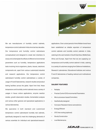 TECHNOLOGIES PVT. LTD.
R
We are manufacturers of humidity control cabinets,
temperature control cabinetsin India since last two decades.
Our temperature and humidity control cabinetsare
conceptualized and designed to create test chambers to
study and contemplate the effects of different environmental
parameters such as humidity, temperature applications
tests involving micro-organisms, plants, tissues, electronic
components etc. apart from various customized industrial
and research applications. Our temperature control
cabinetsand humidity control cabinetshave a variety of
usage in R and D laboratories, research studies and product
testing facilities across the globe. Apart from that, these
temperature and humidity control cabinets have a variety of
usages in tissue culture applications, enzyme reaction
studies, growth observation studies, fermentation analysis
and various other general and specialized applications in
various laboratories.
We specialize in both standard and customized
temperature control cabinetsand humidity test cabinets,
specifically designed to meet the challenging demands of
various scientists for individual and specialized research
applications. Over a short period of time Weiber brand have
been established as reliable exporters of temperature
control cabinets and humidity control cabinets in India,
catering to the vast markets in South East Asia, Middle East,
Africa and Europe. Apart from that we are supplying our
temperature and humidity control cabinet in India, catering
to a variety of customers ranging from Defence Installations,
Research Laboratories, Educational Institutes and various
R and D laboratories of leading national and multinational
companies.
Ÿ Reliable
Ÿ Precise Control Of Environmental Parameters
Ÿ Micro-processor based Controllers
Ÿ Aesthetically designed
Ÿ Corrosion Resistant interior and exteriors
Ÿ Energy Efficient
Ÿ CFC free cooling (optional)
Ÿ Sturdy Construction
Ÿ Low Maintenance
SALIENT FEATURES
 