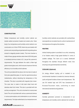 Weiber temperature and humidity control cabinet are
double walled convection heated and cooled units. Outer
body of our temperature and humidity control cabinet s are
constructed out of thick PCRC sheet duly pre-treated with
primers and rust proofing and painted with long lasting stove
enamel or elegantly powder coated.. The inner chamber is
made of heavy gauge stainless steel sheet of SS-304 grade
or anodized aluminum sheet or G.I. (as per the customer's
requirements). The gap between the walls is filled high
grade mineral glass wool, which ensures maximum thermal
efficiency in our humidity control cabinets.
The unit is provided with two doors, the inner door is made of
thick plexi glass/float glass, to view the specimens/culture
media/stocks, without disturbing the temperature of the
chamber. This door is provided with magnetic door closer.
The outer door is made of mild steel sheet lined with
stainless steel from inside. This door is provided with lock
and key arrangement. The unit is mounted on a sturdy steel
frame The unit is provided with various customized shelves
in various permutations and combinations to suit individual
requirements. The triple walled back of our temperature and
humidity control cabinets are provided with one/two/three
(size specific) air circulation fans for uniform maintenance of
the temperature throughout the chamber.
CONSTRUCTION
Indirect heating system is provided in our units, comprising
of air heaters made of high grade Kanthal A-1 wires of
suitable wattage. The warm air is evenly distributed
throughout the chamber through efficient motor fans
ensuring a very good temperature sensitivity.
An energy efficient cooling unit is installed in our
environmental chambers to enable bio chemical demand,
cyclic and growth studies at lower room temperatures. We
use ISI marked high end CFC free compressors of
Kirloskar/Tecumseh make, conforming to latest
international standards and guidelines.
HEATING
COOLING (Optional)
TECHNOLOGIES PVT. LTD.
R
Humidity generation provision is incorporated in our
temperature and humidity control cabinets the humidity is
HUMIDITY
 