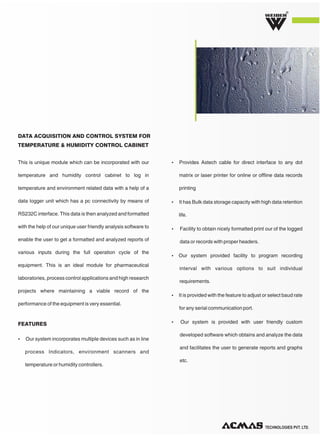 TECHNOLOGIES PVT. LTD.
R
This is unique module which can be incorporated with our
temperature and humidity control cabinet to log in
temperature and environment related data with a help of a
data logger unit which has a pc connectivity by means of
RS232C interface. This data is then analyzed and formatted
with the help of our unique user friendly analysis software to
enable the user to get a formatted and analyzed reports of
various inputs during the full operation cycle of the
equipment. This is an ideal module for pharmaceutical
laboratories, process control applications and high research
projects where maintaining a viable record of the
performance of the equipment is very essential.
Ÿ Our system incorporates multiple devices such as in line
process Indicators, environment scanners and
temperature or humidity controllers.
Ÿ Provides Astech cable for direct interface to any dot
matrix or laser printer for online or offline data records
printing
Ÿ It has Bulk data storage capacity with high data retention
life.
Ÿ Facility to obtain nicely formatted print our of the logged
data or records with proper headers.
Ÿ Our system provided facility to program recording
interval with various options to suit individual
requirements.
Ÿ It is provided with the feature to adjust or select baud rate
for any serial communication port.
Ÿ Our system is provided with user friendly custom
developed software which obtains and analyze the data
and facilitates the user to generate reports and graphs
etc.
DATA ACQUISITION AND CONTROL SYSTEM FOR
TEMPERATURE & HUMIDITY CONTROL CABINET
FEATURES
 