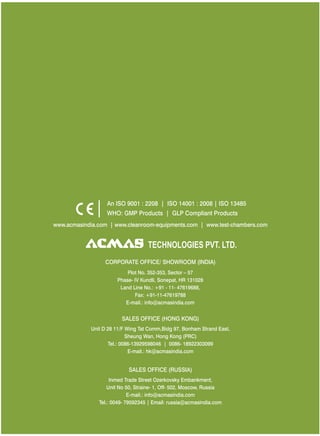 www.acmasindia.com | www.cleanroom-equipments.com | www.test-chambers.com
SALES OFFICE (HONG KONG)
SALES OFFICE (RUSSIA)
Unit D 28 11/F Wing Tat Comm,Bidg 97, Bonham Strand East,
Sheung Wan, Hong Kong (PRC)
Tel.: 0086-13929598046 | 0086- 18922303099
E-mail.: hk@acmasindia.com
Inmed Trade Street Ozerkovsky Embankment,
Unit No 50, Straine- 1, Off- 502, Moscow, Russia
E-mail.: info@acmasindia.com
Tel.: 0049- 79592345 | Email: russia@acmasindia.com
TECHNOLOGIES PVT. LTD.
An ISO 9001 : 2208 | ISO 14001 : 2008 | ISO 13485
WHO: GMP Products | GLP Compliant Products
CORPORATE OFFICE/ (INDIA)SHOWROOM
Plot No. 352-353, Sector – 57
Phase- IV Kundli, Sonepat, HR 131028
Land Line No.: +91 - 11- 47619688,
Fax: +91-11-47619788
E-mail.: info@acmasindia.com
 